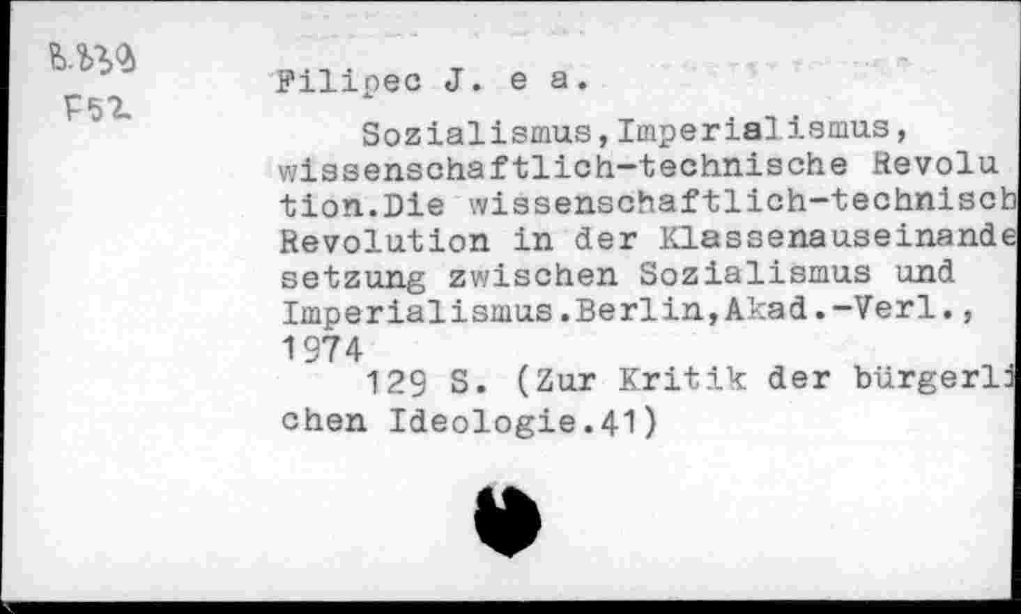 ﻿Г5Х
Filipec J. e а.
Sozialismus,Imperialismus, wissenschaftlich-technische Revolu tion.Die wissenschaftlich-technisc: Revolution in der Klassenauseinand Setzung zwischen Sozialismus und Imperialismus.Berlin,Akad.-Verl., 1974
129 S. (Zur Kritik der bürgerl chen Ideologie.41)
